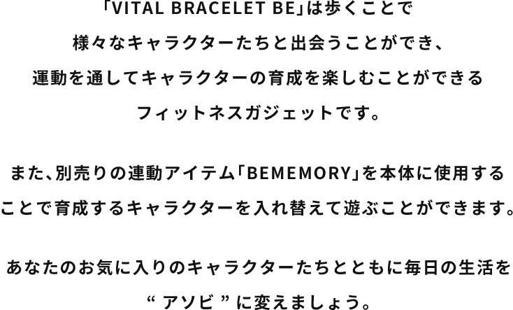 「VITALBRACELET BE」は歩くことで様々なキャラクターたちと出会うことができ、運動を通してキャラクターの育成を楽しむことができるフィットネスガジェットです。