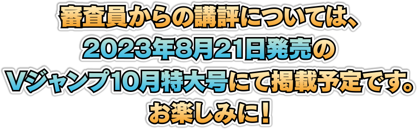 審査員からの講評については、2023年8月21日発売のVジャンプ10月特大号にて掲載予定です。お楽しみに！