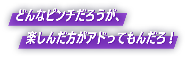 どんなピンチだろうが、楽しんだ方がアドってもんだろ！