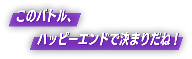 このバトル、ハッピーエンドで決まりだね！