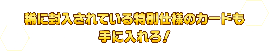 稀に封入されている特別仕様のカードも手に入れろ！