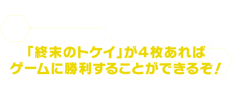 自分のターン開始時に自分のバトルエリアに「終末のトケイ」が４枚あればゲームに勝利することができるぞ！