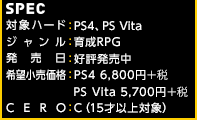 【SPEC】対象ハード：PlayStation®4、PlayStation®Vita / ジャンル：育成RPG / 発売日：好評発売中 / 希望小売価格：S4版 6,800円＋税／PS Vita版 5,700円＋税 CERO：C