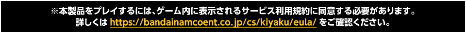 ※本製品をプレイするには、ゲーム内に表示されるサービス利用規約に同意する必要があります。詳しくはhttps://www.bandainamcoent.co.jp/cs/kiyaku/eula/をご確認ください。