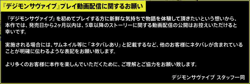 【『數碼寶貝生存』プレイ動画配信に関するお願い】『數碼寶貝生存』を初めてプレイする方に新鮮な気持ちで物語を体験して頂きたいという想いから、本作では、発売日から2ヶ月以内は、5章以降のストーリーに関する動画配信の公開はお控えいただけると幸いです。実施される場合には、サムネイル等に「ネタバレあり」と記載するなど、他のお客様にネタバレが含まれていることが明確に伝わるような表記をお願い致します。より多くのお客様に本作を楽しんでいただくために、ご理解とご協力をお願い致します。數碼寶貝生存 スタッフ一同