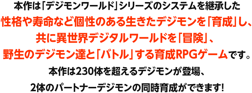 本作は「デジモンワールド」シリーズのシステムを継承した性格や寿命など個性のある生きたデジモンを「育成」し、共に異世界デジタルワールドを「冒険」、 野生のデジモン達と「バトル」する育成RPGゲームです。本作は230体を超えるデジモンが登場、2体のパートナーデジモンの同時育成ができます!