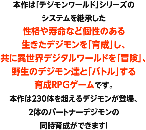本作は「デジモンワールド」シリーズのシステムを継承した性格や寿命など個性のある生きたデジモンを「育成」し、共に異世界デジタルワールドを「冒険」、 野生のデジモン達と「バトル」する育成RPGゲームです。本作は230体を超えるデジモンが登場、2体のパートナーデジモンの同時育成ができます!