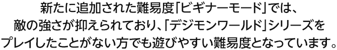 新たに追加された難易度「ビギナーモード」では、敵の強さが抑えられており、「デジモンワールド」シリーズをプレイしたことがない方でも遊びやすい難易度となっています。