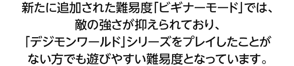 新たに追加された難易度「ビギナーモード」では、敵の強さが抑えられており、「デジモンワールド」シリーズをプレイしたことがない方でも遊びやすい難易度となっています。