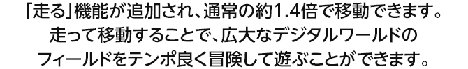 「走る」機能が追加され、通常の約1.4倍で移動できます。走って移動することで、広大なデジタルワールドのフィールドをテンポ良く冒険して遊ぶことができます。