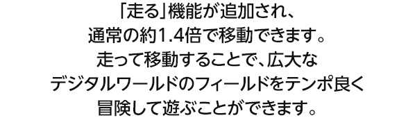「走る」機能が追加され、通常の約1.4倍で移動できます。走って移動することで、広大なデジタルワールドのフィールドをテンポ良く冒険して遊ぶことができます。