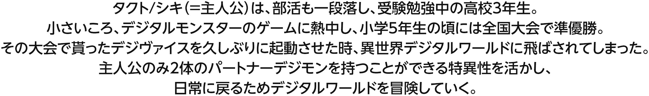 タクト/シキ（＝主人公）は、部活も一段落し、受験勉強中の高校3年生。小さいころ、デジタルモンスターのゲームに熱中し、小学5年生の頃には全国大会で準優勝。その大会で貰ったデジヴァイスを久しぶりに起動させた時、異世界デジタルワールドに飛ばされてしまった。主人公のみ2体のパートナーデジモンを持つことができる特異性を活かし、日常に戻るためデジタルワールドを冒険していく。