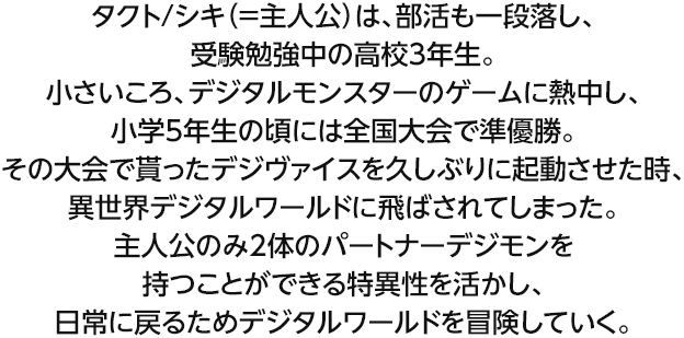 タクト/シキ（＝主人公）は、部活も一段落し、受験勉強中の高校3年生。小さいころ、デジタルモンスターのゲームに熱中し、小学5年生の頃には全国大会で準優勝。その大会で貰ったデジヴァイスを久しぶりに起動させた時、異世界デジタルワールドに飛ばされてしまった。主人公のみ2体のパートナーデジモンを持つことができる特異性を活かし、日常に戻るためデジタルワールドを冒険していく。
