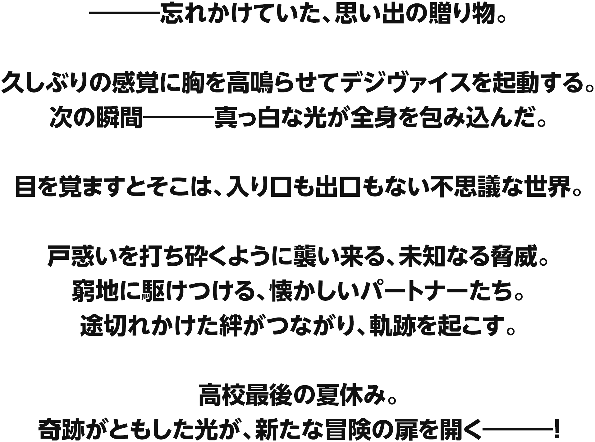 ―――忘れかけていた、思い出の贈り物。久しぶりの感覚に胸を高鳴らせてデジヴァイスを起動する。次の瞬間―――真っ白な光が全身を包み込んだ。目を覚ますとそこは、入り口も出口もない不思議な世界。戸惑いを打ち砕くように襲い来る、未知なる脅威。窮地に駆けつける、懐かしいパートナーたち。途切れかけた絆がつながり、軌跡を起こす。高校最後の夏休み。奇跡がともした光が、新たな冒険の扉を開く―――!
