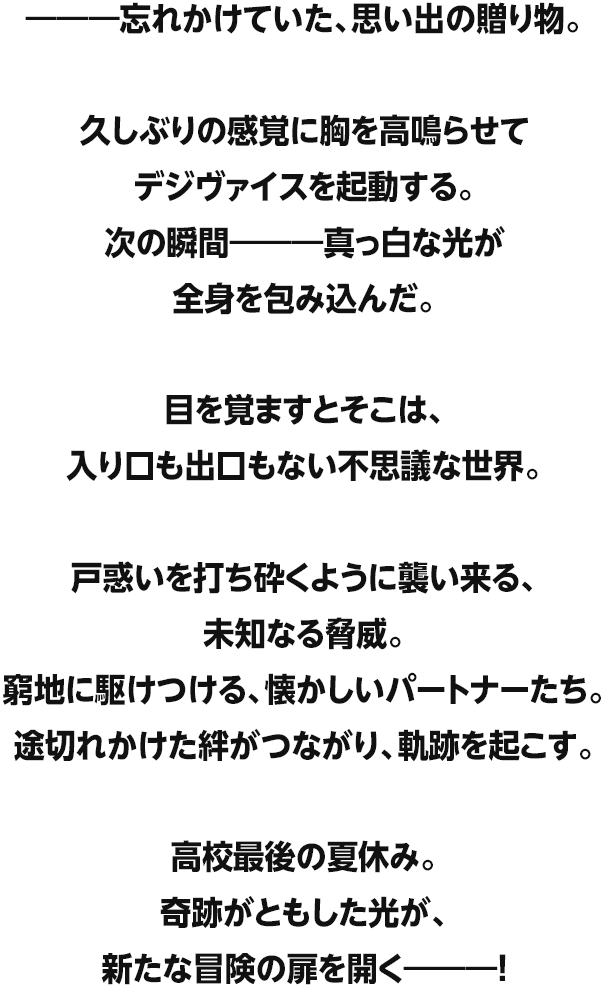 ―――忘れかけていた、思い出の贈り物。久しぶりの感覚に胸を高鳴らせてデジヴァイスを起動する。次の瞬間―――真っ白な光が全身を包み込んだ。目を覚ますとそこは、入り口も出口もない不思議な世界。戸惑いを打ち砕くように襲い来る、未知なる脅威。窮地に駆けつける、懐かしいパートナーたち。途切れかけた絆がつながり、軌跡を起こす。高校最後の夏休み。奇跡がともした光が、新たな冒険の扉を開く―――!