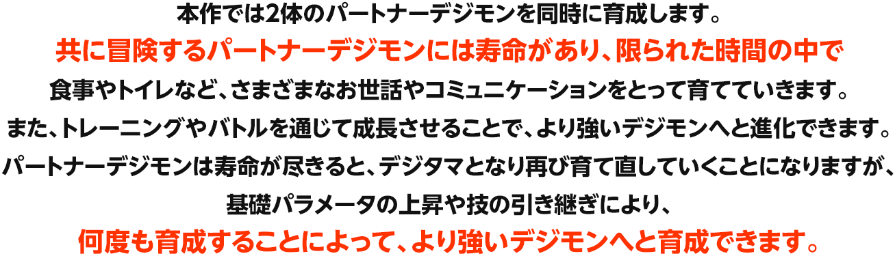 本作では2体のパートナーデジモンを同時に育成します。共に冒険するパートナーデジモンには寿命があり、限られた時間の中で食事やトイレなど、さまざまなお世話やコミュニケーションをとって育てていきます。また、トレーニングやバトルを通じて成長させることで、より強いデジモンへと進化できます。パートナーデジモンは寿命が尽きると、デジタマとなり再び育て直していくことになりますが、基礎パラメータの上昇や技の引き継ぎにより、何度も育成することによって、より強いデジモンへと育成できます。