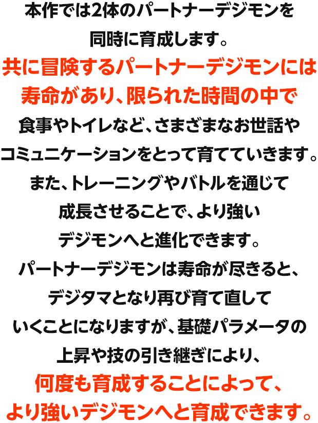本作では2体のパートナーデジモンを同時に育成します。共に冒険するパートナーデジモンには寿命があり、限られた時間の中で食事やトイレなど、さまざまなお世話やコミュニケーションをとって育てていきます。また、トレーニングやバトルを通じて成長させることで、より強いデジモンへと進化できます。パートナーデジモンは寿命が尽きると、デジタマとなり再び育て直していくことになりますが、基礎パラメータの上昇や技の引き継ぎにより、何度も育成することによって、より強いデジモンへと育成できます。