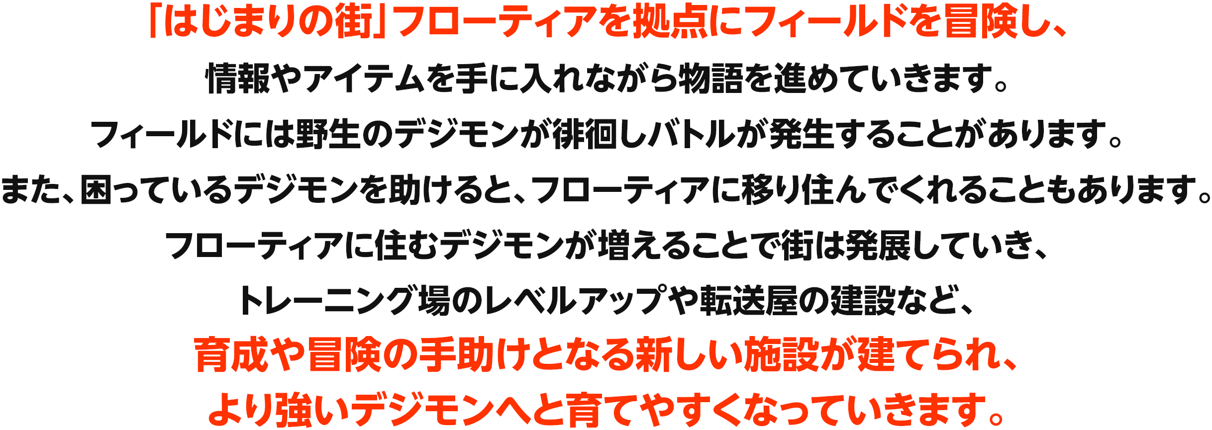 本作では2体のパートナーデジモンを同時に育成します。共に冒険するパートナーデジモンには寿命があり、限られた時間の中で食事やトイレなど、さまざまなお世話やコミュニケーションをとって育てていきます。また、トレーニングやバトルを通じて成長させることで、より強いデジモンへと進化できます。パートナーデジモンは寿命が尽きると、デジタマとなり再び育て直していくことになりますが、基礎パラメータの上昇や技の引き継ぎにより、何度も育成することによって、より強いデジモンへと育成できます。