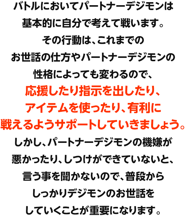 本作では2体のパートナーデジモンを同時に育成します。共に冒険するパートナーデジモンには寿命があり、限られた時間の中で食事やトイレなど、さまざまなお世話やコミュニケーションをとって育てていきます。また、トレーニングやバトルを通じて成長させることで、より強いデジモンへと進化できます。パートナーデジモンは寿命が尽きると、デジタマとなり再び育て直していくことになりますが、基礎パラメータの上昇や技の引き継ぎにより、何度も育成することによって、より強いデジモンへと育成できます。