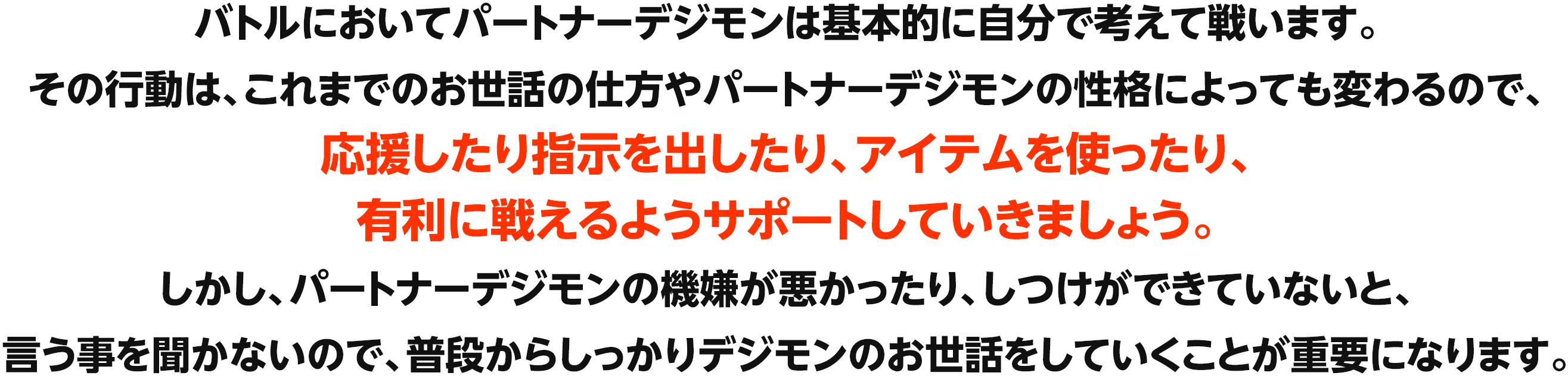 バトルにおいてパートナーデジモンは基本的に自分で考えて戦います。その行動は、これまでのお世話の仕方やパートナーデジモンの性格によっても変わるので、応援したり指示を出したり、アイテムを使ったり、有利に戦えるようサポートしていきましょう。しかし、パートナーデジモンの機嫌が悪かったり、しつけができていないと、言う事を聞かないので、普段からしっかりデジモンのお世話をしていくことが重要になります。