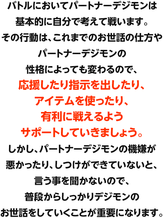 バトルにおいてパートナーデジモンは基本的に自分で考えて戦います。その行動は、これまでのお世話の仕方やパートナーデジモンの性格によっても変わるので、応援したり指示を出したり、アイテムを使ったり、有利に戦えるようサポートしていきましょう。しかし、パートナーデジモンの機嫌が悪かったり、しつけができていないと、言う事を聞かないので、普段からしっかりデジモンのお世話をしていくことが重要になります。