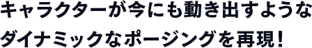 キャラクターが今にも動き出すようなダイナミックなポージングを再現！
