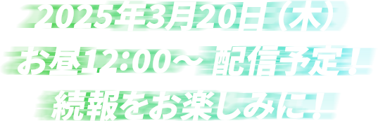 2025年3月20日（木） お昼12:00～ 配信予定！ 続報をお楽しみに！