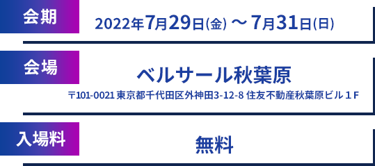 会期 2022年7月29日(金)~7月31日(日) 会場 ベルサール秋葉原〒101-0021 東京都千代田区外神田3-12-8 住友不動産秋葉原ビル1F 入場料 無料